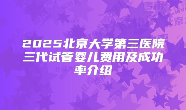 2025北京大学第三医院三代试管婴儿费用及成功率介绍