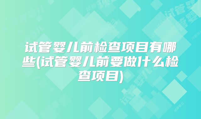 试管婴儿前检查项目有哪些(试管婴儿前要做什么检查项目)