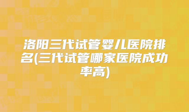 洛阳三代试管婴儿医院排名(三代试管哪家医院成功率高)