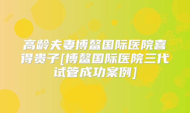 高龄夫妻博鳌国际医院喜得贵子[博鳌国际医院三代试管成功案例]