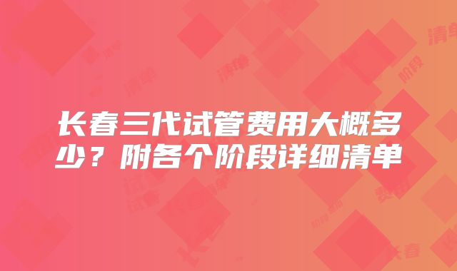 长春三代试管费用大概多少?附各个阶段详细清单