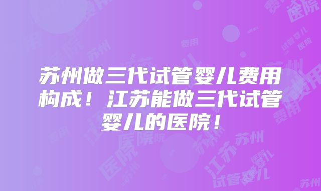 苏州做三代试管婴儿费用构成！江苏能做三代试管婴儿的医院！