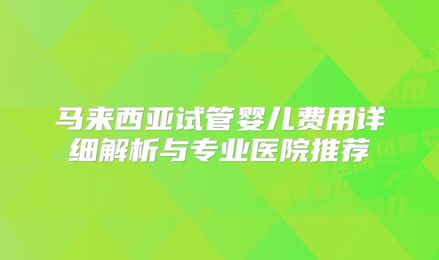 马来西亚试管婴儿费用详细解析与专业医院推荐
