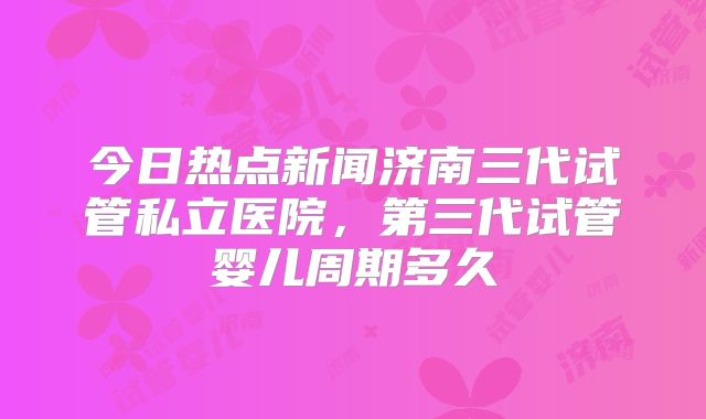 今日热点新闻济南三代试管私立医院,第三代试管婴儿周期多久