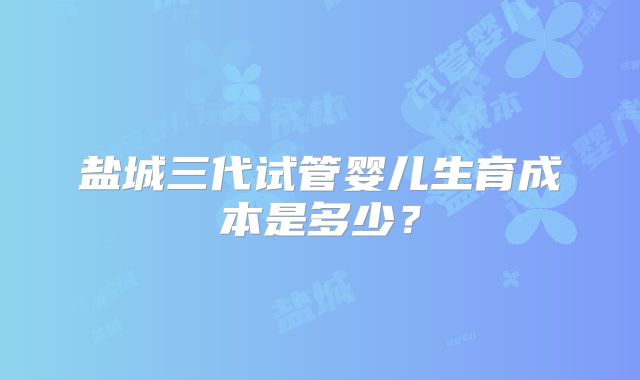 盐城三代试管婴儿生育成本是多少？