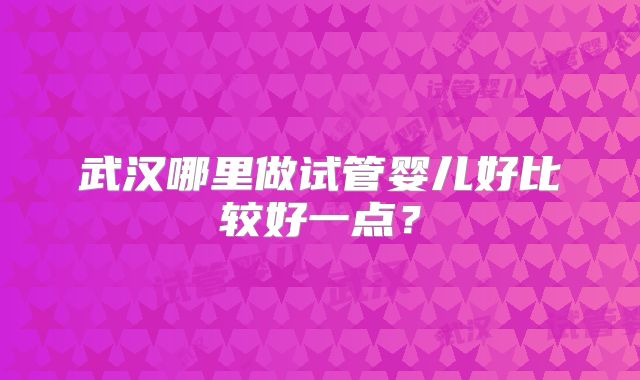 武汉哪里做试管婴儿好比较好一点？