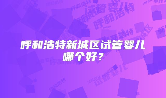 呼和浩特新城区试管婴儿哪个好?