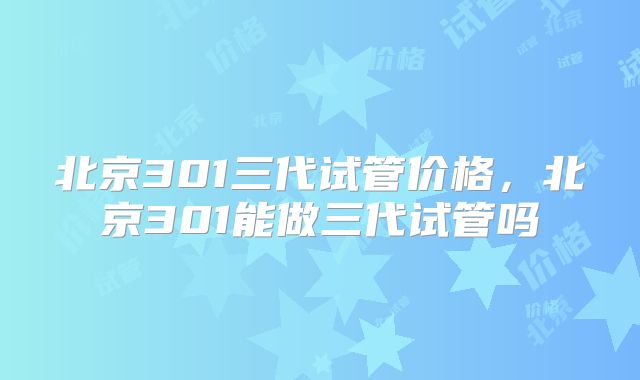 北京301三代试管价格,北京301能做三代试管吗