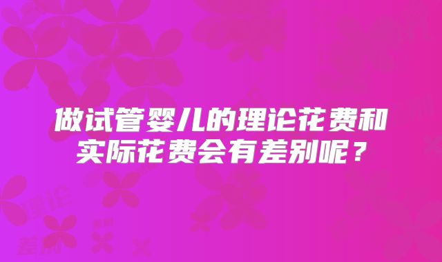 做试管婴儿的理论花费和实际花费会有差别呢？
