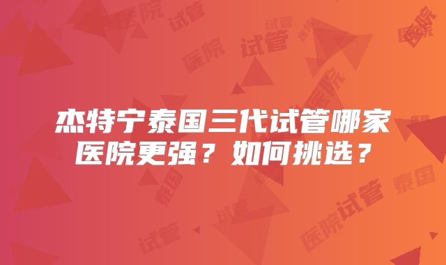 杰特宁泰国三代试管哪家医院更强？如何挑选？