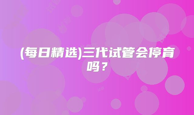 (每日精选)三代试管会停育吗？