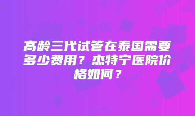 高龄三代试管在泰国需要多少费用?杰特宁医院价格如何?