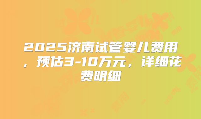 2025济南试管婴儿费用,预估3-10万元,详细花费明细
