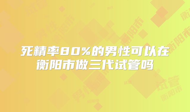 死精率80%的男性可以在衡阳市做三代试管吗