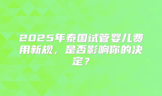 2025年泰国试管婴儿费用新规，是否影响你的决定？
