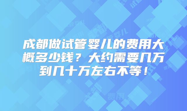 成都做试管婴儿的费用大概多少钱?大约需要几万到几十万左右不等!