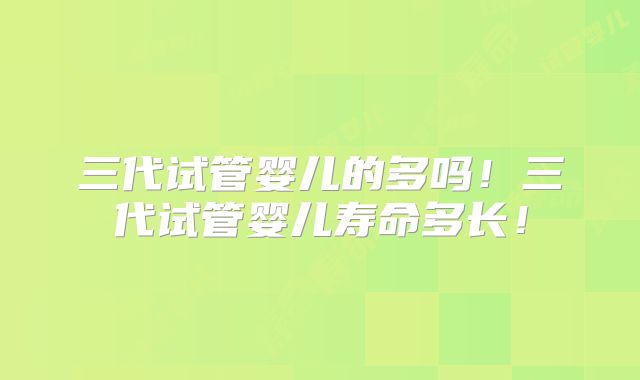 三代试管婴儿的多吗!三代试管婴儿寿命多长!