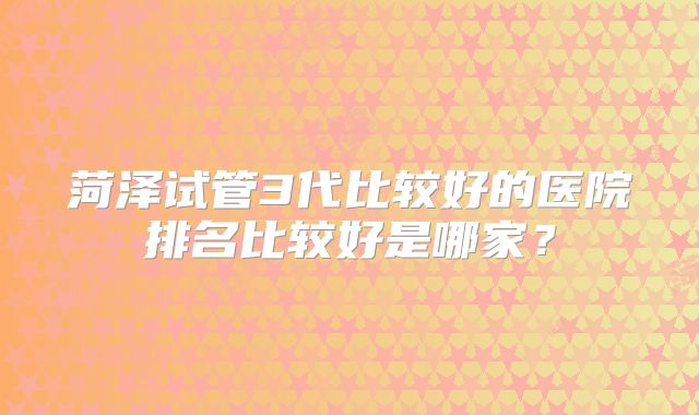 菏泽试管3代比较好的医院排名比较好是哪家?