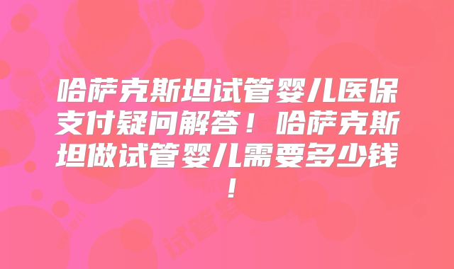 哈萨克斯坦试管婴儿医保支付疑问解答！哈萨克斯坦做试管婴儿需要多少钱！