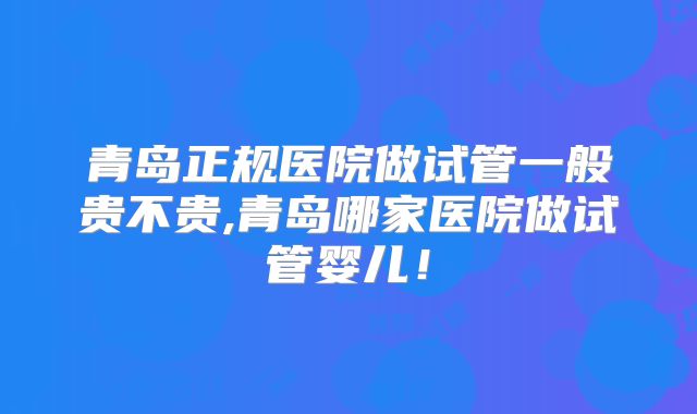 青岛正规医院做试管一般贵不贵,青岛哪家医院做试管婴儿!
