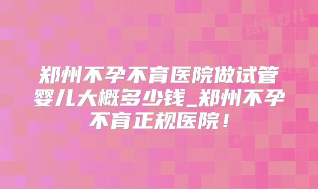 郑州不孕不育医院做试管婴儿大概多少钱_郑州不孕不育正规医院!