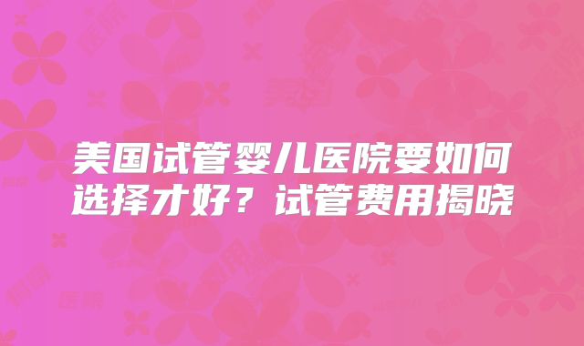 美国试管婴儿医院要如何选择才好?试管费用揭晓