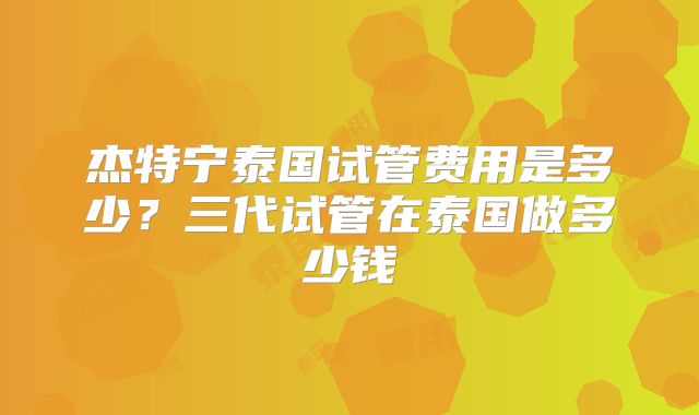 杰特宁泰国试管费用是多少?三代试管在泰国做多少钱