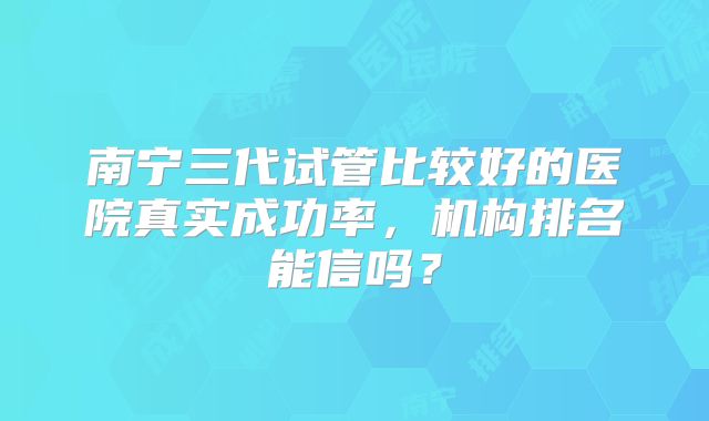 南宁三代试管比较好的医院真实成功率,机构排名能信吗?