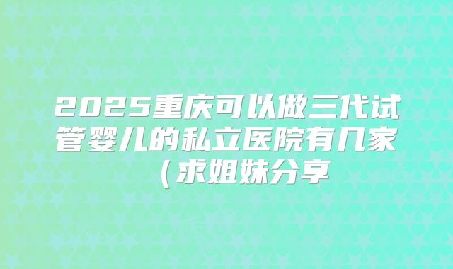 2025重庆可以做三代试管婴儿的私立医院有几家（求姐妹分享