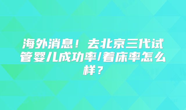 海外消息！去北京三代试管婴儿成功率/着床率怎么样？