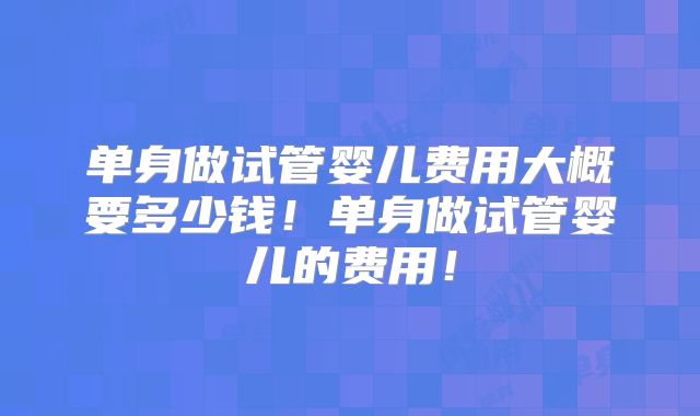 单身做试管婴儿费用大概要多少钱！单身做试管婴儿的费用！
