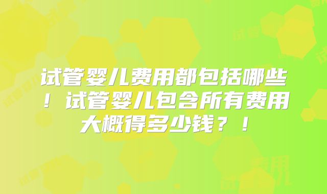 试管婴儿费用都包括哪些！试管婴儿包含所有费用大概得多少钱？！