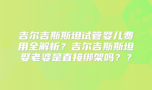 吉尔吉斯斯坦试管婴儿费用全解析？吉尔吉斯斯坦娶老婆是直接绑架吗？？