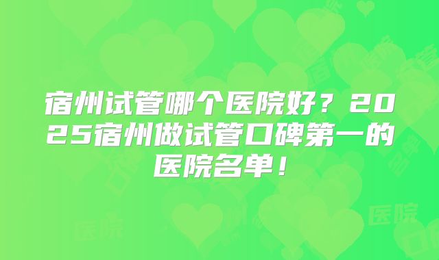 宿州试管哪个医院好?2025宿州做试管口碑第一的医院名单!