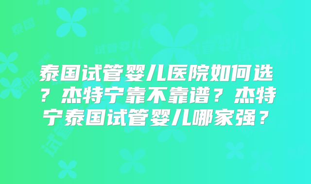 泰国试管婴儿医院如何选?杰特宁靠不靠谱?杰特宁泰国试管婴儿哪家强?