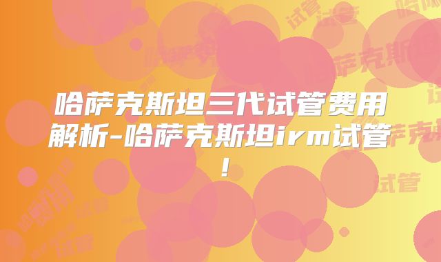 哈萨克斯坦三代试管费用解析-哈萨克斯坦irm试管!