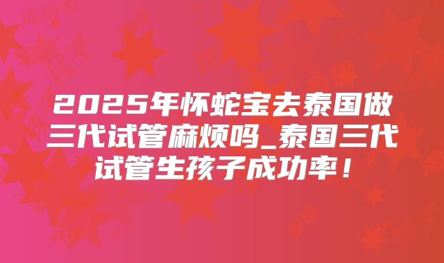 2025年怀蛇宝去泰国做三代试管麻烦吗_泰国三代试管生孩子成功率！