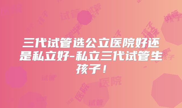 三代试管选公立医院好还是私立好-私立三代试管生孩子!