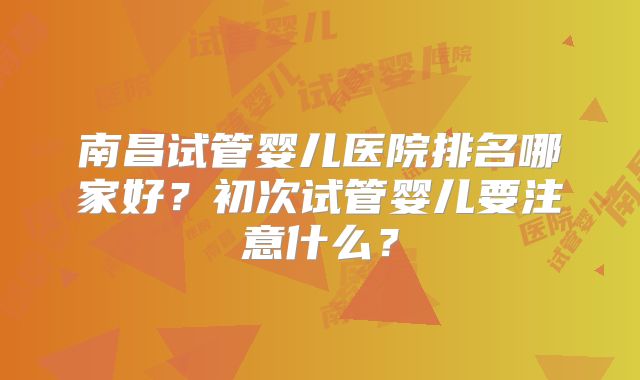 南昌试管婴儿医院排名哪家好?初次试管婴儿要注意什么?