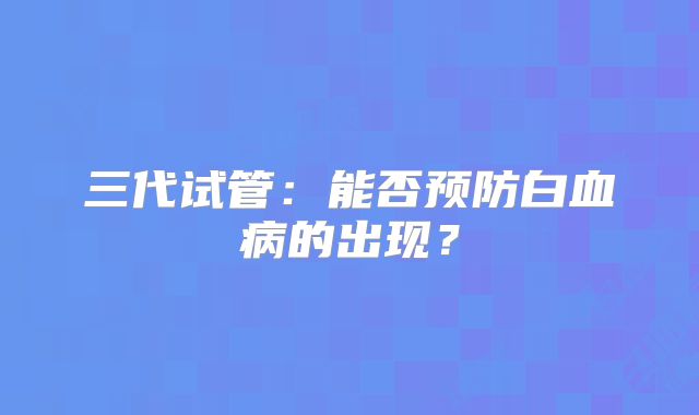 三代试管:能否预防白血病的出现?