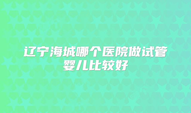 辽宁海城哪个医院做试管婴儿比较好