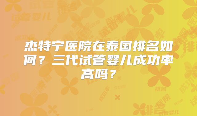 杰特宁医院在泰国排名如何？三代试管婴儿成功率高吗？