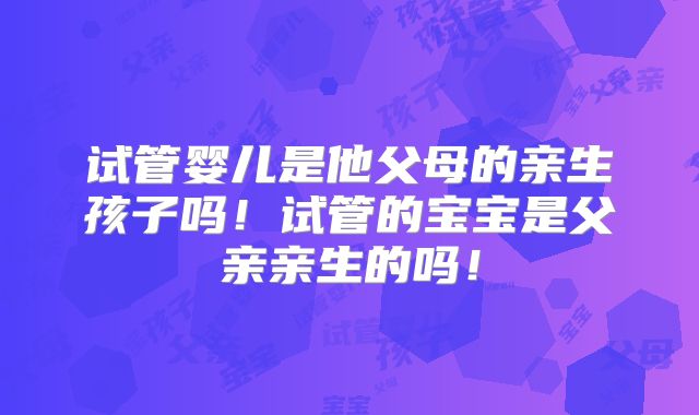 试管婴儿是他父母的亲生孩子吗！试管的宝宝是父亲亲生的吗！