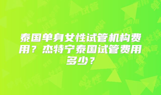 泰国单身女性试管机构费用?杰特宁泰国试管费用多少?
