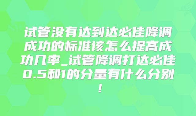 试管没有达到达必佳降调成功的标准该怎么提高成功几率_试管降调打达必佳0.5和1的分量有什么分别!