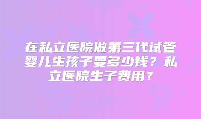 在私立医院做第三代试管婴儿生孩子要多少钱?私立医院生子费用?