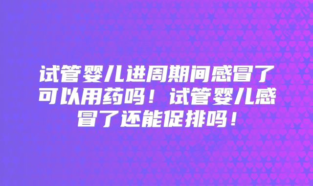 试管婴儿进周期间感冒了可以用药吗!试管婴儿感冒了还能促排吗!