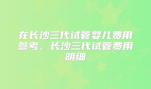 在长沙三代试管婴儿费用参考,长沙三代试管费用明细