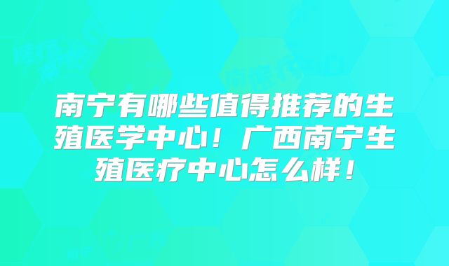 南宁有哪些值得推荐的生殖医学中心！广西南宁生殖医疗中心怎么样！