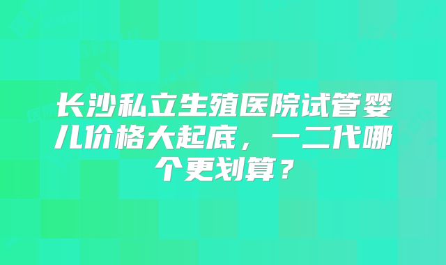 长沙私立生殖医院试管婴儿价格大起底,一二代哪个更划算?